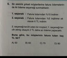 5. Bir elektrik şirketi müşterilerine fatura ödemelerin-
de iki ödeme seçeneği sunmaktadır.
1. seçenek: Fatura tutarından %15 indirim
2. seçenek: Fatura tutarından %5 indirime ek
olarak 6 TL indirim
2. seçeneği tercih eden bir müşteri; 1. seçeneği ter-
cih etmiş olsaydı 2 TL daha az ödeme yapacaktı.
Buna göre, bu müşterinin fatura tutarı kaç
TL'dir?
A) 50
B) 60
C) 70
D) 80