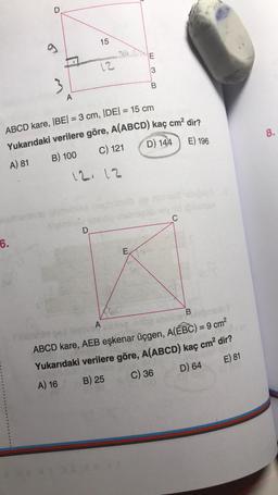 D
6.
LO
A
15
12
ABCD kare, |BE| = 3 cm, |DE| = 15 cm
Yukarıdaki verilere göre, A(ABCD) kaç cm² dir?
B) 100
A) 81
D) 144
C) 121
E) 196
D
12, 12
B
E
C
A
B
ABCD kare, AEB eşkenar üçgen, A(EBC) = 9 cm²
Yukarıdaki verilere göre, A(ABCD) kaç cm² dir?
A) 16
B) 25
C) 36
D) 64
E) 81
8.