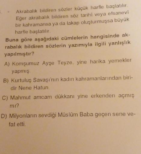Akrabalık bildiren sözler küçük harfle başlatılır.
Eğer akrabalık bildiren söz tarihî veya efsanevî
bir kahramansa ya da lakap oluşturmuşsa büyük
harfle başlatılır.
Buna göre aşağıdaki cümlelerin hangisinde ak-
rabalık bildiren sözlerin yazımıyla ilgili ya