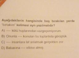 Aşağıdakilerin hangisinde boş bırakılan yerde
"birtakım" kelimesi ayrı yazılmalıdır?
A) kötü huylarımdan vazgeçemiyorum.
B) Onunla ---- konuları bu toplantıda görüştük.
C)
---- insanlara laf anlatmak gerçekten zor.
D) Babasına elbise almış.
7618