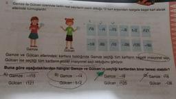 5.
Gamze ile Gülcan üzerinde farklı reel sayıların yazılı olduğu 12 kart arasından rastgele beşer kart alarak
ellerinde tutmuşlardır.
√18
-√4 -/15 -18
5√2
121
-7/6 65 √10 -26 125-80
Gamze
Gülcan
Gamze ve Gülcan ellerindeki kartlara baktığında Gamze seçtiği tüm kartların negatif irrasyonel sayı,
Gülcan ise seçtiği tüm kartların pozitif irrasyonel sayı olduğunu görüyor.
Buna göre aşağıdakilerden hangisi Gamze ve Gülcan'ın seçtiği kartlardan birer tanesi olabilir?
A) Gamze: -15
B) Gamze : -14
Gamze : -18
Gamze : √18
Gülcan : 1121
Gülcan: 512
Gülcan: 1125
Gülcan: -126