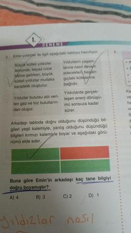 1.
DENEME
3. Emin yıldızlar ile ilgili aşağıdaki tabloyu hazırlıyor.
Küçük kütleli yıldızlar
sonunda; beyaz cüce
haline gelirken, büyük
kütleli yıldızlar mutlaka
karadelik oluşturur.
Yıldızların yaşam-
larına nasıl devam
edecekleri başlan-
gıçtaki kütlelerine
bağlıdır.
Yıldızlar bulutsu adı veri-
len gaz ve toz bulutların-
dan oluşur.
Yıldızlarda gerçek-
leşen enerji dönüşü-
mü sonsuza kadar
sürer.
Arkadaşı tabloda doğru olduğunu düşündüğü bil-
gileri yeşil kalemiyle, yanlış olduğunu düşündüğü
bilgileri kırmızı kalemiyle boyar ve aşağıdaki görü-
nümü elde eder.
Buna göre Emin'in arkadaşı kaç tane bilgiyi
doğru boyamıştır?
A) 4
B) 3
C) 2
D) 1
Yıldızlar nasıl
Ka
ve
ha
ve
S