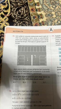 MATEMATİK
15. Aylin gittiği bir alışveriş merkezinde aracını park et-
mesi için görevlilere teslim etmiş ve görevlilerden
aracın park edildiği alanın numarasının yazılı olduğu
bir park fişi almıştır. Park alanının görseli aşağıda ve-
rilmiştir.
13 14 15
1
2 3
4 5 6
IN
7
8 9
10 11 12
A
Aylin
aracını teslim almaya gittiğinde fişini kaybettiği-
ni fark etmiş fakat park yeri numarasının 12 ile arala-
rinda asal bir sayı olduğunu hatırlamıştır.
Buna göre Aylin'in aracının park ettiği alanın nu-
marası için kaç farklı olası durum vardır?
A) 4
B) 5
C) 6
D) 7
17. Aşağıda
16 çubuklar
16. a, b, c birer doğal sayı olmak üzere;
a√b=√a².b, a√b+c√b = (a + c)√b,
a√b-c√b=(a-c)√b dir.
Yarıçapı r olan dairenin çevresi 2.1.r'dir.
Aşağıda bir kenar uzunluğu √98 m olan kare şeklinde
bir bahçe verilmiştir.
yazan çu
ifadeler
yan yana
nacaktır
√12
33
BA
√5
Buna
ğıdak
A) 3-
C) 3-