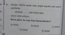 ak
m
54
karei
60
4. 34'den 1903'e kadar olan doğal sayılar yan yana
yazılarak,
343536.......... 190119021903
sayısı elde ediliyor.
Buna göre, bu sayı kaç basamaklıdır?
A) 6440
B) 6442
D) 6448
E) 6450
C) 6444