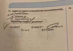 17. Sağlıklı bir kadının ovaryumlarında (yumurtalıklarında);
Chormon üretimi,
Udöllenme,
Ill. mayoz bölünme
V
olaylarından hangileri gerçekleşir?
-A) Yalnız T
D) I ve III
B) Yalnız II
E) 1, It ve t
C)Yalnız III
19.