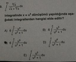 0.
64
0
3√x
√x + √x
integralinde x = u dönüşümü yapıldığında aşa-
ğıdaki integrallerden hangisi elde edilir?
A) 6
0
2
=dx
2
6/
6
0
uª
u² + 1
-du
u6
u²+1
-du
E)
2
ĺ
0
B) 6
0
U5
-du
u²+1
2
u5
u²+1
2
D) S -du
0
-du
u6
u²+1