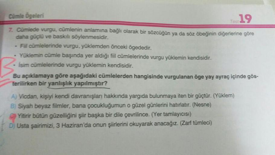 Cümle Ögeleri
7. Cümlede vurgu, cümlenin anlamına bağlı olarak bir sözcüğün ya da söz öbeğinin diğerlerine göre
daha güçlü ve baskılı söylenmesidir.
Test 19
- Fill cümlelerinde vurgu, yüklemden önceki ögededir.
Yüklemin cümle başında yer aldığı fiil cümlel