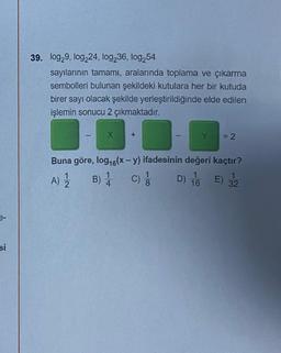 si
39. log29, log224, log236, log254
sayılarının tamamı, aralarında toplama ve çıkarma
sembolleri bulunan şekildeki kutulara her bir kutuda
birer sayı olacak şekilde yerleştirildiğinde elde edilen
işlemin sonucu 2 çıkmaktadır.
X
= 2
Buna göre, log₁6(x - y) ifadesinin değeri kaçtır?
1
A) 1
B) 1 C)
4
D) 1/6
32
1
8
E)
