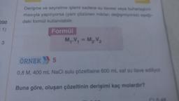 200
= 1)
3
Derişme ve seyrelme işlemi sadece su llavesi veya buharla
masıyla yapılıyorsa (yani çözünen miktan değişmiyorsa) apa
daki formül kullanılabilir.
Formül
M₁.V₁ = M₂.V₂
ÖRNEK 5
0,8 M, 400 mL NaCl sulu çözeltisine 600 mL saf su ilave ediliyor
Buna göre, oluşan çözeltinin derişimi kaç molardır?