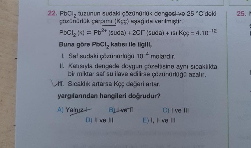 22. PbCl₂ tuzunun sudaki çözünürlük dengesi ve 25 °C'deki
çözünürlük çarpımı (Kçç) aşağıda verilmiştir.
PbCl₂ (k)= Pb²+ (suda) + 2C1 (suda) + ISI Kçç = 4.10-12
Buna göre PbCl₂ katısı ile ilgili,
1. Saf sudaki çözünürlüğü 104 molardır.
II.
Katısıyla dengede