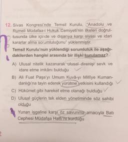 12. Sivas Kongresi'nde Temsil Kurulu, "Anadolu ve
Rumeli Müdafaa-i Hukuk Cemiyeti'nin ilkeleri doğrul-
tusunda ülke içinde ve dışarıya karşı siyasi ve idari
kararlar alma sorumluluğunu" yüklenmiştir.
N
Temsil Kurulu'nun yüklendiği sorumluluk ile aşağı-
dakilerden hangisi arasında bir ilişki kurulamaz?
A) Ulusal nitelik kazanarak ulusal direnişi sevk ve
idare etme imkânı bulduğu
B) Ali Fuat Paşa'yı Umum Kuvâ-yı Millîye Kuman-
danlığı'na tayin ederek yürütme yetkisini kullandığı
C) Hükûmet gibi hareket etme olanağı bulduğu ✓
D) Ulusal güçlerin tek elden yönetiminde söz sahibi
olduğu
Yunan işgaline karşı öz savunma amacıyla Batı
Cephesi Müdafaa Hattı'nı kurduğu