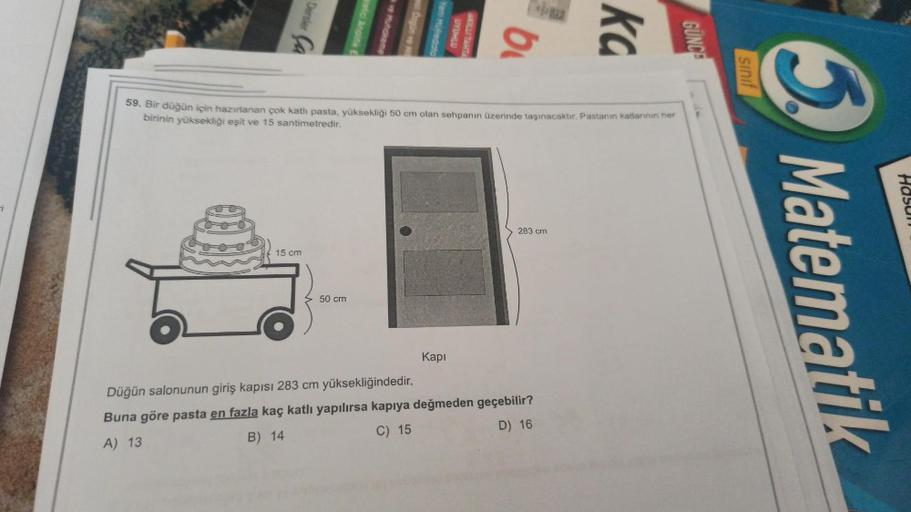 i
Dersler
15 cm
Analitik
50 cm
k ve Muhakeme
59. Bir düğün için hazırlanan çok katlı pasta, yüksekliği 50 cm olan sehpanın üzerinde taşınacaktır. Pastanın katlarının her
birinin yüksekliği eşit ve 15 santimetredir.
UYUMLU
AKILLI TAHTA
Kapı
283 cm
Düğün sal