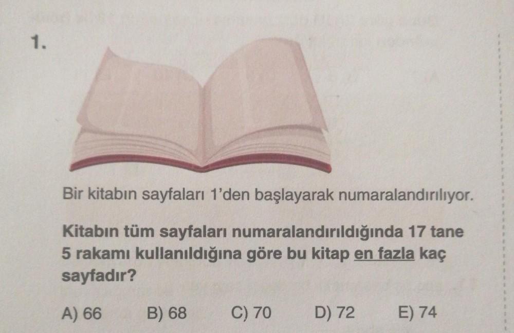 1.
Bir kitabın sayfaları 1'den başlayarak numaralandırılıyor.
Kitabın tüm sayfaları numaralandırıldığında 17 tane
5 rakamı kullanıldığına göre bu kitap en fazla kaç
sayfadır?
A) 66
B) 68
C) 70
D) 72
E) 74