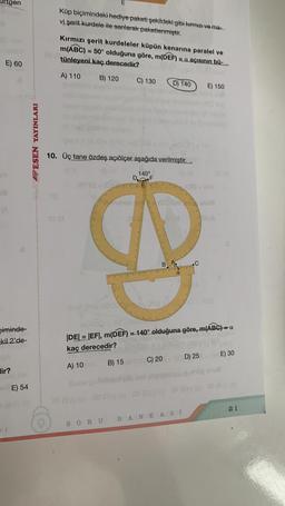 E) 60
Im
(A
Diminde-
kil 2'de-
lir?
D-T
E) 54
SESEN YAYINLARI
10.
Küp biçimindeki hediye paketi şekildeki gibi kırmızı ve ma
vi şerit kurdele ile sarılarak paketlenmiştir.
E
Kırmızı şerit kurdeleler küpün kenarına paralel ve
m(ABC) = 50° olduğuna göre, m(DEF) = a açısının bü
tünleyeni kaç derecedir?
A) 110 B) 120 C) 130 D) 140 E) 150
10. Üç tane özdeş açıölçer aşağıda verilmiştir.
140°
82 (3
SORU
F
B) 15
019
m/ADC) -30
|DE| = |EF|, m(DEF) = 140° olduğuna göre, m(ABC) =
kaç derecedir?
A) 10
C) 20
man
C
BANKASI
25 (A) 60 29 (3) 03 (Oc) 158 (30)60 06 (A) 00
D) 25 BAE) 30
21