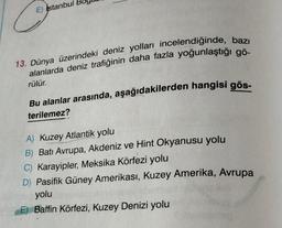 E) Istanbul
13. Dünya üzerindeki deniz yolları incelendiğinde, bazı
alanlarda deniz trafiğinin daha fazla yoğunlaştığı gö-
rülür.
Bu alanlar arasında, aşağıdakilerden hangisi gös-
terilemez?
A) Kuzey Atlantik yolu
B) Batı Avrupa, Akdeniz ve Hint Okyanusu yolu
C) Karayipler, Meksika Körfezi yolu
D) Pasifik Güney Amerikası, Kuzey Amerika, Avrupa
yolu
E) Baffin Körfezi, Kuzey Denizi yolu