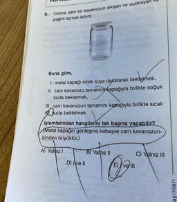 6.
Cemre cam bir kavanozun sıkışan ve açılmayan
pağını açmak istiyor.
Buna göre,
bekletmek,
1. metal kapağı sıcak suya daldırarak bekletmek,
II. cam kavanozu tamamın kapağıyla birlikte soğuk
suda bekletmek,
III. cam kavanozun tamamını kapağıyla birlikte sıcak
suda bekletmek
işlemlerinden hangilerini tek başına yapabilir?
Metal kapağın genleşme katsayısı cam kavanozun-
kinden büyüktür.)
A) Yalnız I
D) Ive II
B) Yalnız II
O
E) ve III
C) Yalnız III
ayınları