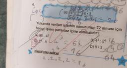 A96-43
82-8
C
SINERJİ SORU BANKASI
96
0
32
Yukarıda verilen işlemin sonucunun 72 olması için
hangi işlem parantez içine alınmalıdır?
U
3
2428-3
644
24 = 2
6
B) 43: 24 lb
640) 8.3 42
16
D)
64 20
2.2.2.2 = 16