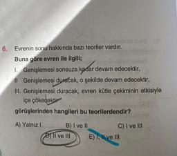 6.
1360 nun
nunumots sviO
Evrenin sonu hakkında bazı teoriler vardır.
Buna göre evren ile ilgili;
Tinat
1.
Genişlemesi sonsuza kadar devam edecektir,
Il Genişlemesi duracak, o şekilde devam edecektir,
III. Genişlemesi duracak, evren kütle çekiminin etkisiyle
içe çökecektir
görüşlerinden hangileri bu teorilerdendir?
A) Yalnız I
B) I ve II
D) II ve III
C) I ve III
E) I, II ve III