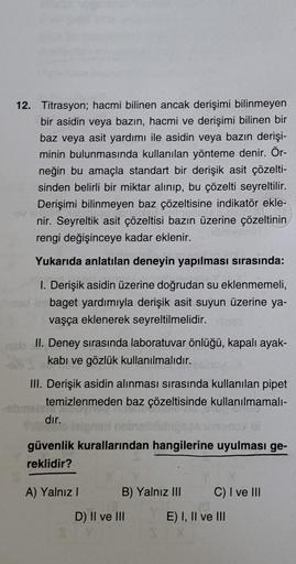 12. Titrasyon; hacmi bilinen ancak derişimi bilinmeyen
bir asidin veya bazın, hacmi ve derişimi bilinen bir
baz veya asit yardımı ile asidin veya bazın derişi-
minin bulunmasında kullanılan yönteme denir. Ör-
neğin bu amaçla standart bir derişik asit çözel