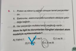 9. 1. Proton ve nötron iç yapıları olmayan temel parçacıklar-
Gradır.
NOW
II. Elektronlar, elektromanyetik kuvvetlerin etkisiyle çekir-
hil değe bağlıdır. msho sbniese rasmnused "
imiye
III. Her parçacığın mutlaka karşıt parçacığı vardır. ||
Atom ile ilgili bu durumlardan hangileri standart atom
modeliyle açıklanmaktadır? ligns nebrnashigisy
A) Yalnız I
B) I ve II
D) II ve III
C) I ve III
É) I, II ve III
325