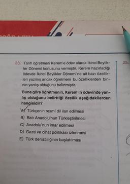 1
23. Tarih öğretmeni Kerem'e ödev olarak İkinci Beylik-
ler Dönemi konusunu vermiştir. Kerem hazırladığı
ödevde İkinci Beylikler Dönemi'ne ait bazı özellik-
leri yazmış ancak öğretmeni bu özelliklerden biri-
nin yanlış olduğunu belirtmiştir.
Buna göre öğretmenin, Kerem'in ödevinde yan-
lış olduğunu belirttiği özellik aşağıdakilerden
hangisidir?
ATürkçenin resmî dil ilan edilmesi
B) Batı Anadolu'nun Türkleştirilmesi
C) Anadolu'nun imar edilmesi
D) Gaza ve cihat politikası izlenmesi
E) Türk denizciliğinin başlatılması
25.