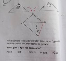 11.
130°
B
A
a
D
130°
C
Yukarıdaki gibi tepe açısı 130° olan iki ikizkenar üçgen bir
leştiriliyor sonra ABCD dörtgeni elde ediliyor.
Buna göre a açısı kaç derece olur?
A) 50
B) 51
C) 51,5
D) 52,5
E) 53
2.