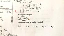 7 bulunur
çtır?.
me kaç yazmalıyız.)
DL16-12
- 31
ar?
6677
ŞENOL HOCA
6.
13.2) = 2²2² +6.9+S
3 x=11ain
f(1+2) = 2. HQ
f(3) = 2+9 = 6
.4
(7)
2
fonksiyonu veriliyor.
f(2)=24
olduğuna göre, a değeri kaçtır?
A) 5
B) 4
C) 3
= 5x + a
D) 2
E) 1
