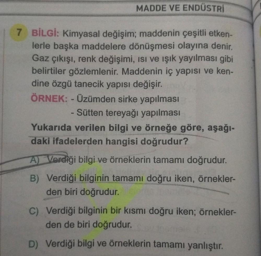 MADDE VE ENDÜSTRİ
7 BİLGİ: Kimyasal değişim; maddenin çeşitli etken-
lerle başka maddelere dönüşmesi olayına denir.
Gaz çıkışı, renk değişimi, ısı ve ışık yayılması gibi
belirtiler gözlemlenir. Maddenin iç yapısı ve ken-
dine özgü tanecik yapısı değişir.
Ö