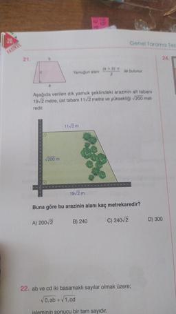 20.
FASIKUL
21.
b
a
√200 m
Yamuğun alanı
A) 200√2
11√2 m
30
Aşağıda verilen dik yamuk şeklindeki arazinin alt tabanı
19√2 metre, üst tabanı 11√2 metre ve yüksekliği √200 met-
redir.
19√2 m
(a + b) c
2
B) 240
Genel Tarama Tes
ile bulunur.
Buna göre bu arazinin alanı kaç metrekaredir?
C) 240/2
22. ab ve cd iki basamaklı sayılar olmak üzere;
√0, ab +√1, cd
isleminin sonucu bir tam sayıdır.
24.
D) 300