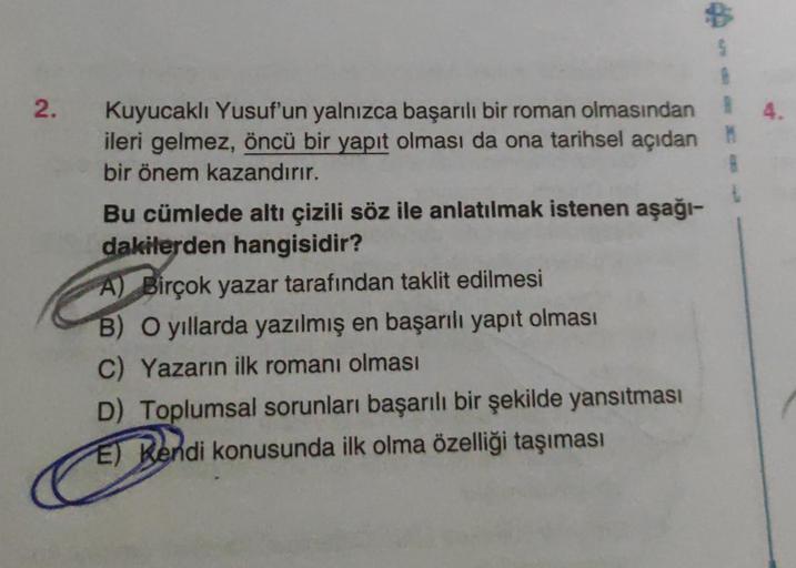 2.
Kuyucaklı Yusuf'un yalnızca başarılı bir roman olmasından R
ileri gelmez, öncü bir yapıt olması da ona tarihsel açıdan M
bir önem kazandırır.
8
t
Bu cümlede altı çizili söz ile anlatılmak istenen aşağı-
dakilerden hangisidir?
A) Birçok yazar tarafından