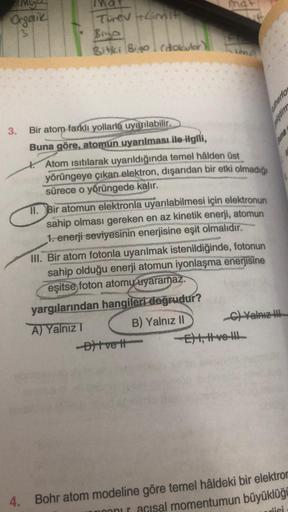 Organik
3
3.
Turev + Limit
Biyo
Bitki Bigo (dokulor)
Bir atom farklı yollarla uyarılabilir.
Buna göre, atomun uyarılması ile ilgili,
mat
*#
hima
Atom isitilarak uyarıldığında temel hâlden üst
yörüngeye çıkan elektron, dışarıdan bir etki olmadığı
sürece o y