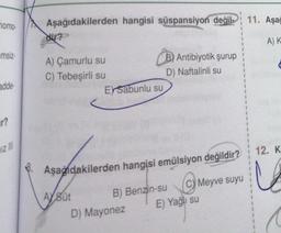 momo-
msiz-
adde-
ir?
Aşağıdakilerden hangisi süspansiyon değil 11. Aşağ
A) K
dir?
A) Çamurlu su
C) Tebeşirli su
AYSüt
B) Antibiyotik şurup
D) Naftalinli su
EYSabunlu su
Aşağıdakilerden hangisi emülsiyon değildir?
C) Meyve suyu
B) Benzin-su
D) Mayonez
E) Yağlı su
12. K
C