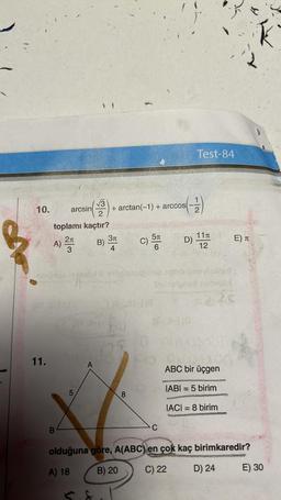 10.
11.
arcsin
2
toplamı kaçtır?
A) 2
3
er 3-110
+ arctan(-1) + arccos
B) 3
4
jer alty
5π
C) 5T
6
8
(-1)
D)
C
Test-84
Se
lasitol & prögerupubic noho unoviaxinot
Shiblaigned strell)
IS 2126
11
12
550 000UT
ABC bir üçgen
IABI= 5 birim
IACI=8 birim
E) T
olduğuna göre, A(ABC) en çok kaç birimkaredir?
A) 18
B) 20
C) 22
D) 24
K
E) 30