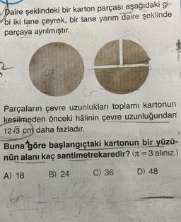 Daire şeklindeki bir karton parçası aşağıdaki gi-
bi iki tane çeyrek, bir tane yarım daire şeklinde
parçaya ayrılmıştır.
2
Parçaların çevre uzunlukları toplamı kartonun
kesilmeden önceki hâlinin çevre uzunluğundan
12√3 cm daha fazladır.
Buna göre başlangıçtaki kartonun bir yüzü-
nün alanı kaç santimetrekaredir? (=3 alınız.)
A) 18
B) 24
C) 36
D) 48
for