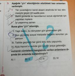 3-
Yayınları
3. Aşağıda "gün" sözcüğünün sözlükteki bazı anlamları
verilmiştir.
Yer yuvarlağının kendi ekseni etrafında bir kez dön-
mesiyle geçen 24 saatlik süre
Belirli günlerde ev hanımlarının konuk ağırlamak için
yaptıkları toplantı
İyi yaşanmış zaman
Buna göre "gün" sözcüğü,
is
Yaşlı kadın, bu dünyadan gün göremeden gitti.
II. Son günlerde sosyal medyada bağlantı sorunları ya-
şanıyor.
IH. Tatilde geçirdiği her günü dolu dolu yaşıyordu.
IV/Ayla Hanım'ın evinde gün için bir araya geleceğiz.
numaralı cümlelerin hangisinde verilen anlamların di-
şında bir anlamda kullanılmıştır?
A) I
B) II
C) III
D) IV