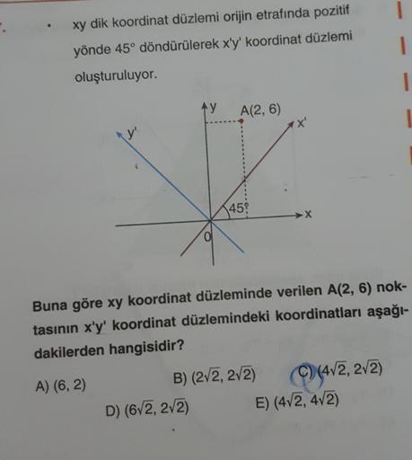 xy dik koordinat düzlemi orijin etrafında pozitif
yönde 45° döndürülerek x'y' koordinat düzlemi
oluşturuluyor.
Ay
A(2, 6)
D) (6√2, 2√2)
45
B) (2√2, 2√2)
➜X
Buna göre xy koordinat düzleminde verilen A(2, 6) nok-
tasının x'y' koordinat düzlemindeki koordinat