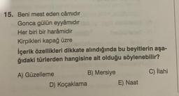 15. Beni mest eden câmidir
Gonca gülün eyyâmidir
Her biri bir harâmidir
Kirpikleri kapağ üzre
İçerik özellikleri dikkate alındığında bu beyitlerin aşa-
ğıdaki türlerden hangisine ait olduğu söylenebilir?
A) Güzelleme
D) Koçaklama
B) Mersiye
E) Naat
C) İlahi