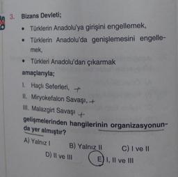 3. Bizans Devleti;
• Türklerin Anadolu'ya girişini engellemek,
• Türklerin Anadolu'da genişlemesini engelle-
mek,
• Türkleri Anadolu'dan çıkarmak
amaçlarıyla;
1. Haçlı Seferleri, +
II. Miryokefalon Savaşı, +
III. Malazgirt Savaşı +
gelişmelerinden hangilerinin organizasyonun-
da yer almıştır?
A) Yalnız I
B) Yalnız II
D) II ve III
C) I ve II
E) I, II ve III