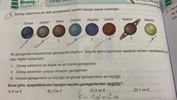 Gunes
Branş
Akademi
5. Güneş sisteminde yer alan gezegenlerin isimleri karışık olarak verilmiştir.
Dünya Jüpiter
Mars
3
Uranüs
Venüs
Neptün
5
Satürn
7.
I. Güneş sisteminin en küçük ve en büyük gezegenleri
II. Güneş sisteminin uydusu olmayan gezegenleri
nipi
III. Karasal gezegenlerin en büyüğü ve gazsal gezegenlerin en küçüğü
Buna göre, aşağıdakilerden hangisi seçilen gezegenlerden değildir?
A) 6 ve 8
C) 2 ve 8 inspess
B) 3 ve 5
unduza
Merkür
Bu gezegenler arasında bazı gezegenler seçiliyor. Seçme işlemi yapılırken aşağıda verilen maddelerde yer
alan bilgiler kullanılıyor.
8
inegarag
süney Inepos
ezi D) 1 ve 5
2m0
7. Fen b
Ay'd
tutu