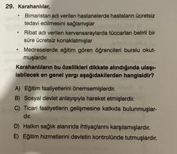 29. Karahanlılar,
.
●
Bimaristan adı verilen hastanelerde hastaların ücretsiz
tedavi edilmesini sağlamışlar
●
Ribat adı verilen kervansaraylarda tüccarları belirli bir
süre ücretsiz konaklatmışlar
Medreselerde eğitim gören öğrencileri burslu okut-
muşlardır.
Karahanlıların bu özellikleri dikkate alındığında ulaşı-
labilecek en genel yargı aşağıdakilerden hangisidir?
A) Eğitim faaliyetlerini önemsemişlerdir.
B) Sosyal devlet anlayışıyla hareket etmişlerdir.
C) Ticari faaliyetlerin gelişmesine katkıda bulunmuşlar-
dır.
D) Halkın sağlık alanında ihtiyaçlarını karşılamışlardır.
E) Eğitim hizmetlerini devletin kontrolünde tutmuşlardır.