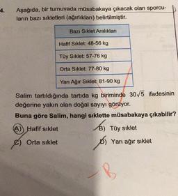 4.
Aşağıda, bir turnuvada müsabakaya çıkacak olan sporcu-
ların bazı sıkletleri (ağırlıkları) belirtilmiştir.
Bazı Sıklet Aralıkları
Hafif Siklet: 48-56 kg
Tüy Sıklet: 57-76 kg
Orta Sıklet: 77-80 kg
Yarı Ağır Sıklet: 81-90 kg
Salim tartıldığında tartıda kg biriminde 30√5 ifadesinin
değerine yakın olan doğal sayıyı görüyor.
Buna göre Salim, hangi sıklette müsabakaya çıkabilir?
(A)) Hafif sıklet
€) Orta sıklet
B) Tüy sıklet
os
D) Yarı ağır sıklet
B