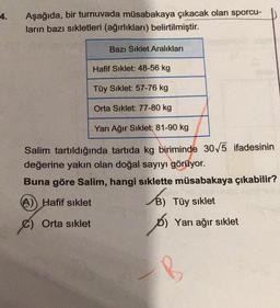 4.
Aşağıda, bir turnuvada müsabakaya çıkacak olan sporcu-
ların bazı sıkletleri (ağırlıkları) belirtilmiştir.
Bazı Sıklet Aralıkları
Hafif Siklet: 48-56 kg
Tüy Sıklet: 57-76 kg
Orta Sıklet: 77-80 kg
Yarı Ağır Sıklet: 81-90 kg
Salim tartıldığında tartıda kg biriminde 30√5 ifadesinin
değerine yakın olan doğal sayıyı görüyor.
Buna göre Salim, hangi sıklette müsabakaya çıkabilir?
(A)) Hafif sıklet
€) Orta sıklet
B) Tüy sıklet
os
D) Yarı ağır sıklet
B