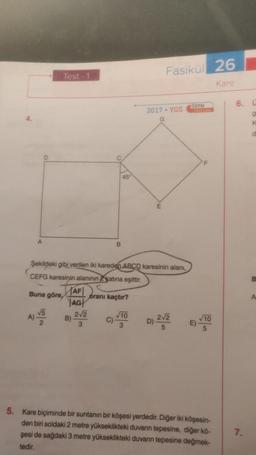 A
A)
D
Test-1
√5
2
AF
AG
Şekildeki gibi verilen iki kareden ABCD karesinin alanı,
CEFG karesinin alanının 2katına eşittir.
Buna göre,
B)
B
2√2
3
45
oranı kaçtır?
√10
C)-
Fasikül 26
Kare
2017 - YGS
G
2√2
D)
5
N
ÖSYM
√10
E)
5. Kare biçiminde bir suntanın bir köşesi yerdedir. Diğer iki köşesin-
den biri soldaki 2 metre yükseklikteki duvann tepesine, diğer kō-
şesi de sağdaki 3 metre yükseklikteki duvarın tepesine değmek-
tedir.
6.
7.
U
g
K
d
B
A