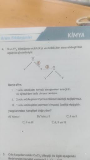 KİMYA
4. SIVI XY₂ bileşiğinin molekül içi ve moleküller arası etkileşimleri
aşağıda gösterilmiştir.
Arası Etkileşimler
r
1
D) I ve III
2
C
Buna göre,
I. 1 nolu etkileşimi kırmak için gereken enerjinin
40 kj/mol'den fazla olması beklenir.
II. 2 nolu etkileş