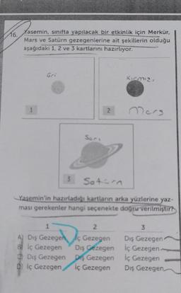 16.
Yasemin, sınıfta yapılacak bir etkinlik için Merkür,
Mars ve Satürn gezegenlerine ait şekillerin olduğu
aşağıdaki 1, 2 ve 3 kartlarını hazırlıyor.
1
Gri
Sari
1
2
2
A) Diş Gezegenç Gezegen
Bİç Gezegen
Dış Gezegen
Diş Gezegen
İç Gezegen
Dış Gezegen
Dİç Gezegen,
3 Sotirn
Yasemin'in hazırladığı kartların arka yüzlerine yaz-
ması gerekenler hangi seçenekte doğru verilmiştir?
Kırmızı
Mers
3
Dış Gezegen
iç Gezegen.
İç Gezegen
Dış Gezegen,