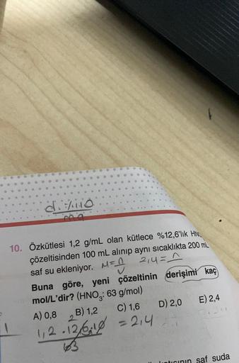 d. /110
ma
10. Özkütlesi 1,2 g/mL olan kütlece %12,6'lık HN
çözeltisinden 100 mL alınıp aynı sıcaklıkta 200 mL
214=_^
=
saf su ekleniyor. M=_
Buna göre, yeni çözeltinin derişimi kaç
mol/L'dir? (HNO: 63 g/mol)
A) 0,8
B) 1,2 C) 1,6
1₁2-12/618 = 214
12/02
D)