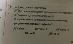 de
r
a, ß ve y ışınları için verilen;
V. Üçü de içinden geçtikleri gaz atomlarını iyonlaştırabilir.
V. Boşlukta üçü de aynı süratle yayılır.
III. Üçü de elektrik ve manyetik alandan etkilenmez.
yargılarından hangileri doğrudur?
A) Yalnız I
B) Yalnız II
D) I ve II
C)Yalnız III
E) I ve III
2