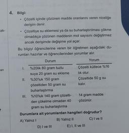 -ak-
an
4. Bilgi:
e
.
Çözelti içinde çözünen madde oranlarını veren niceliğe
derişim denir.
Çözeltiye su eklemesi ya da su buharlaştırılması çökme
olmadıkça çözünen maddenin mol sayısını değiştirmez
ancak derişimde değişime yol açar.
Bu bilgiyi öğrencilerine veren bir öğretmen aşağıdaki du-
rumları hazırlar ve öğrencilerinden yorumlar alır.
1 abr
Durum
I. %20lik 80 gram tuzlu
II.
suya 20 gram su ekleme
%30'luk 150 gram
çözeltiden 50 gram su
buharlaştırma
III.
D) I ve III
Yorum
Çözelti kütlece %16
lık olur.
Çözeltide 50 g su
kalır.
%10'luk 140 gram çözelti-
den çökelme olmadan 40
gram su buharlaştırma
Durumlara ait yorumlardan hangileri doğrudur?
A) Yalnız I
B) Yalnız II
C) I ve II
14 gram madde
çözünür.
E) I, II ve III