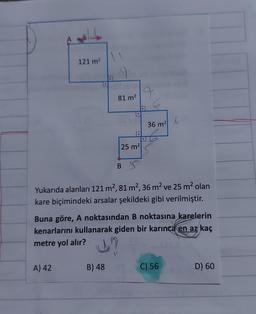 121 m²
A) 42
81 m²
.
B) 48
25 m²
BS
36 m²2
Yukarıda alanları 121 m², 81 m², 36 m² ve 25 m² olan
kare biçimindeki arsalar şekildeki gibi verilmiştir.
Buna göre, A noktasından B noktasına karelerin
kenarlarını kullanarak giden bir karınca en az kaç
metre yol alır?
?
f
C) 56
D) 60