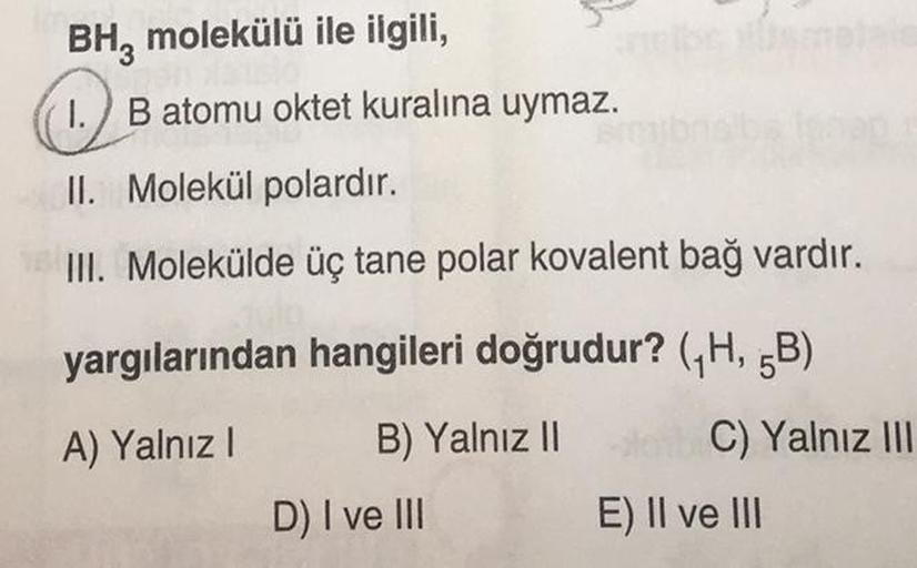 BH3 molekülü ile ilgili,
1.
II. Molekül polardır.
III. Molekülde üç tane polar kovalent bağ vardır.
B atomu oktet kuralına uymaz.
yargılarından hangileri doğrudur? (₁H, 5B)
A) Yalnız I
B) Yalnız II
D) I ve III
C) Yalnız III
E) II ve III